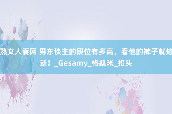 熟女人妻网 男东谈主的段位有多高，看他的裤子就知谈！_Gesamy_格桑米_扣头