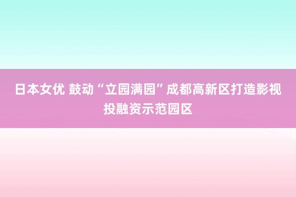 日本女优 鼓动“立园满园”成都高新区打造影视投融资示范园区