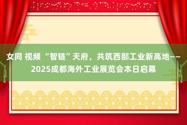 女同 视频 “智链”天府，共筑西部工业新高地——2025成都海外工业展览会本日启幕