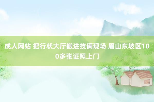 成人网站 把行状大厅搬进技俩现场 眉山东坡区100多张证照上门