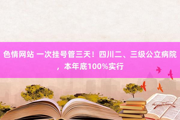 色情网站 一次挂号管三天！四川二、三级公立病院，本年底100%实行