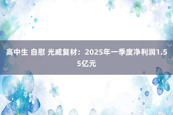 高中生 自慰 光威复材：2025年一季度净利润1.55亿元