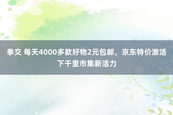 拳交 每天4000多款好物2元包邮，京东特价激活下千里市集新活力