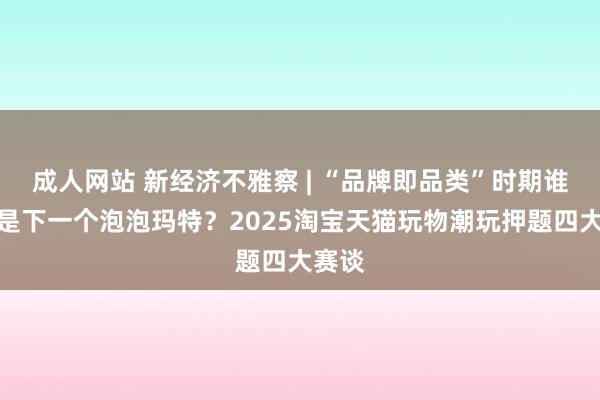 成人网站 新经济不雅察 | “品牌即品类”时期谁将会是下一个泡泡玛特？2025淘宝天猫玩物潮玩押题四大赛谈