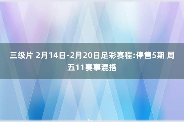 三级片 2月14日-2月20日足彩赛程:停售5期 周五11赛事混搭