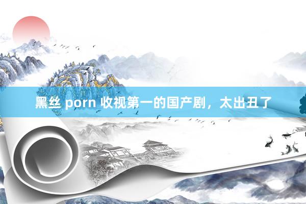 黑丝 porn 收视第一的国产剧，太出丑了