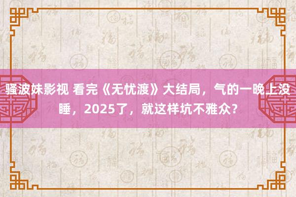 骚波妹影视 看完《无忧渡》大结局，气的一晚上没睡，2025了，就这样坑不雅众？