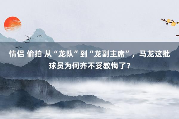 情侣 偷拍 从“龙队”到“龙副主席”，马龙这批球员为何齐不妥教悔了？