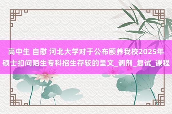 高中生 自慰 河北大学对于公布颐养我校2025年硕士扣问陌生专科招生存较的呈文_调剂_复试_课程
