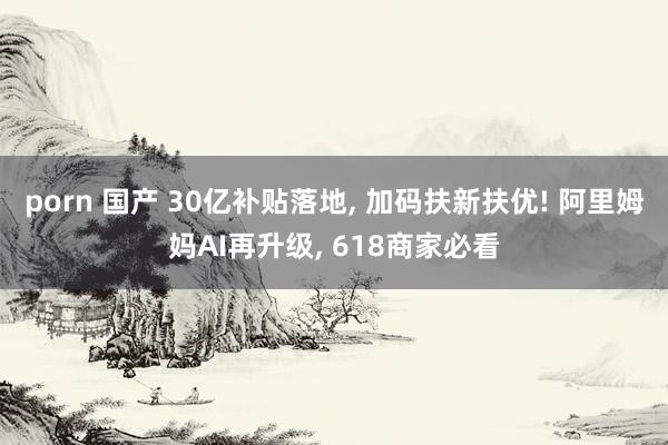 porn 国产 30亿补贴落地， 加码扶新扶优! 阿里姆妈AI再升级， 618商家必看