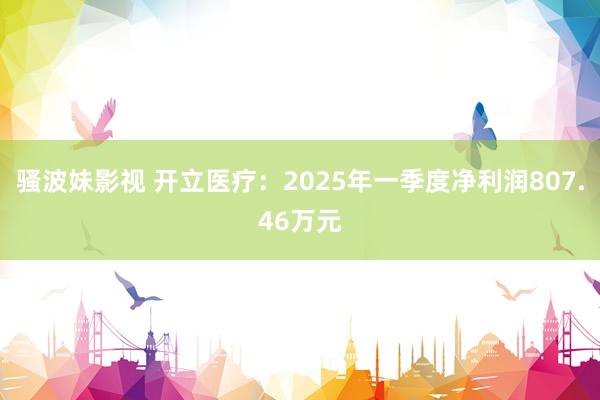 骚波妹影视 开立医疗：2025年一季度净利润807.46万元