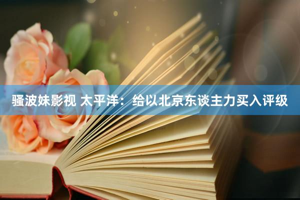 骚波妹影视 太平洋：给以北京东谈主力买入评级