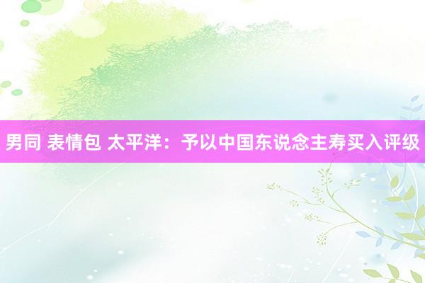 男同 表情包 太平洋：予以中国东说念主寿买入评级