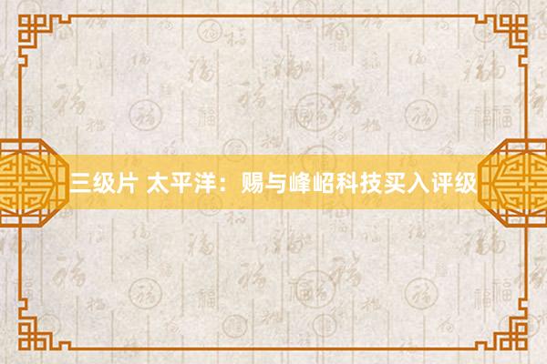 三级片 太平洋：赐与峰岹科技买入评级