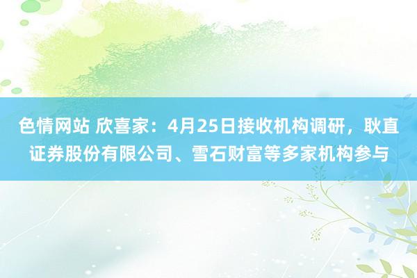色情网站 欣喜家：4月25日接收机构调研，耿直证券股份有限公司、雪石财富等多家机构参与