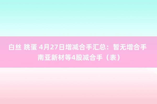 白丝 跳蛋 4月27日增减合手汇总：暂无增合手 南亚新材等4股减合手（表）