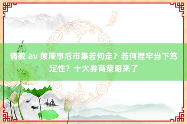 调教 av 颠簸事后市集若何走？若何捏牢当下笃定性？十大券商策略来了