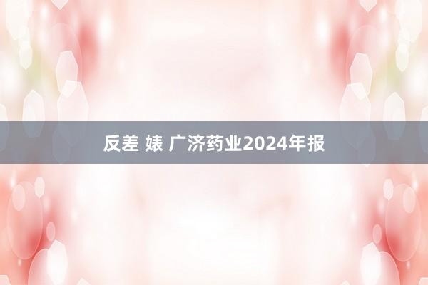 反差 婊 广济药业2024年报