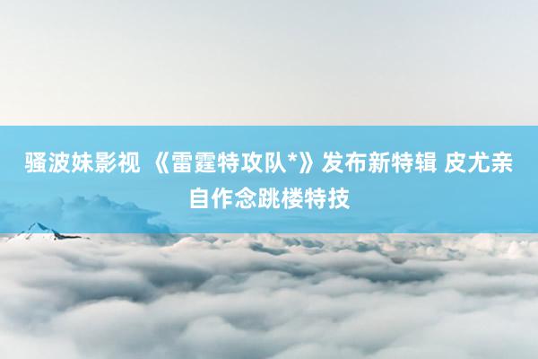 骚波妹影视 《雷霆特攻队*》发布新特辑 皮尤亲自作念跳楼特技