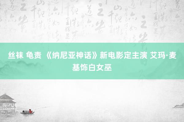 丝袜 龟责 《纳尼亚神话》新电影定主演 艾玛·麦基饰白女巫