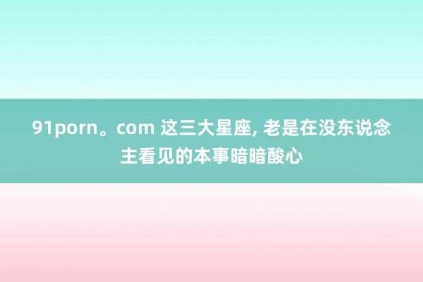 91porn。com 这三大星座, 老是在没东说念主看见的本事暗暗酸心