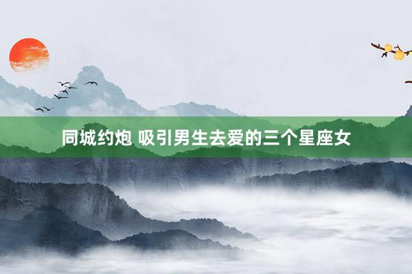 同城约炮 吸引男生去爱的三个星座女
