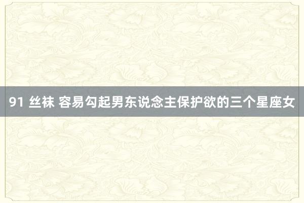 91 丝袜 容易勾起男东说念主保护欲的三个星座女