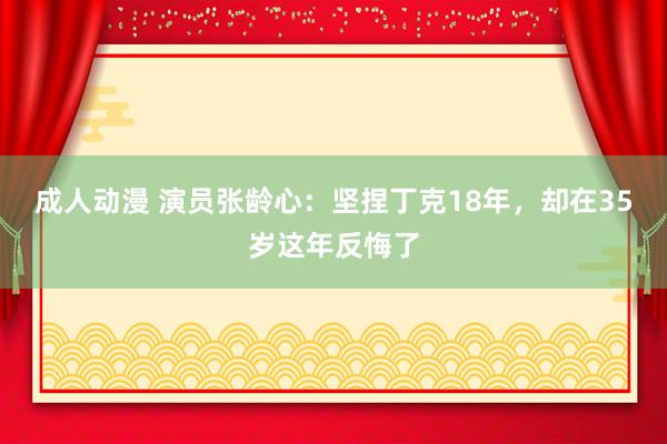 成人动漫 演员张龄心：坚捏丁克18年，却在35岁这年反悔了