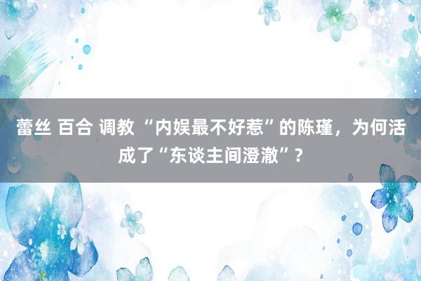 蕾丝 百合 调教 “内娱最不好惹”的陈瑾，为何活成了“东谈主间澄澈”？