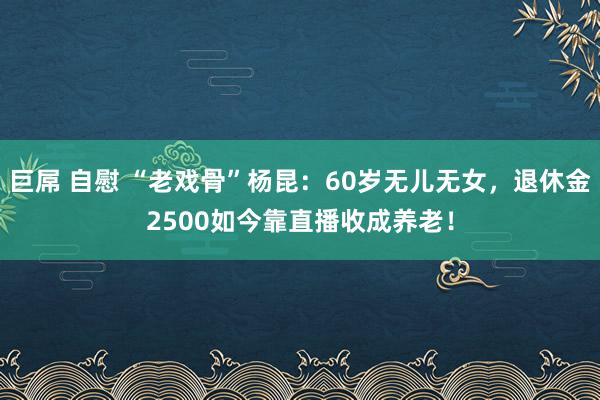巨屌 自慰 “老戏骨”杨昆：60岁无儿无女，退休金2500如今靠直播收成养老！