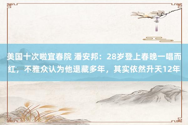 美国十次啦宜春院 潘安邦：28岁登上春晚一唱而红，不雅众认为他退藏多年，其实依然升天12年