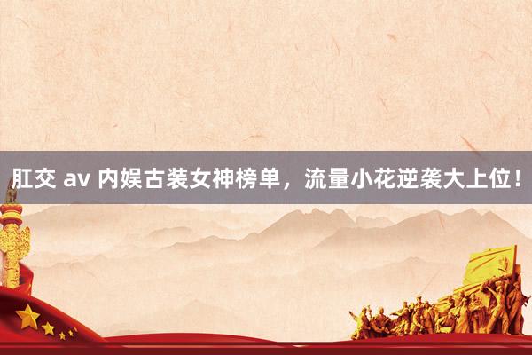 肛交 av 内娱古装女神榜单，流量小花逆袭大上位！