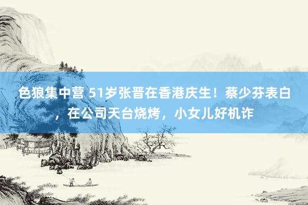 色狼集中营 51岁张晋在香港庆生！蔡少芬表白，在公司天台烧烤，小女儿好机诈