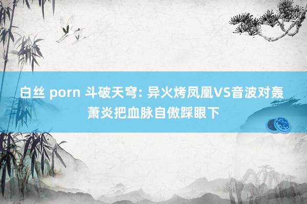 白丝 porn 斗破天穹: 异火烤凤凰VS音波对轰 萧炎把血脉自傲踩眼下