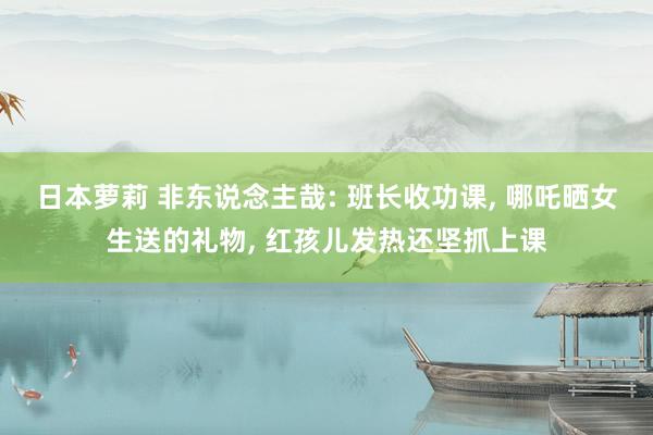 日本萝莉 非东说念主哉: 班长收功课， 哪吒晒女生送的礼物， 红孩儿发热还坚抓上课