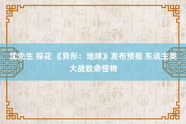 沈先生 探花 《异形：地球》发布预报 东谈主类大战致命怪物