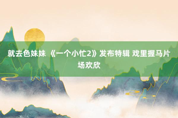 就去色妹妹 《一个小忙2》发布特辑 戏里握马片场欢欣