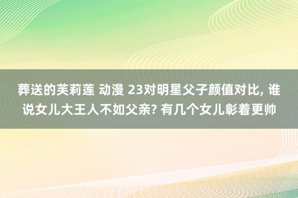 葬送的芙莉莲 动漫 23对明星父子颜值对比， 谁说女儿大王人不如父亲? 有几个女儿彰着更帅