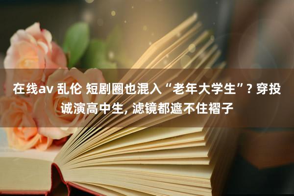 在线av 乱伦 短剧圈也混入“老年大学生”? 穿投诚演高中生， 滤镜都遮不住褶子