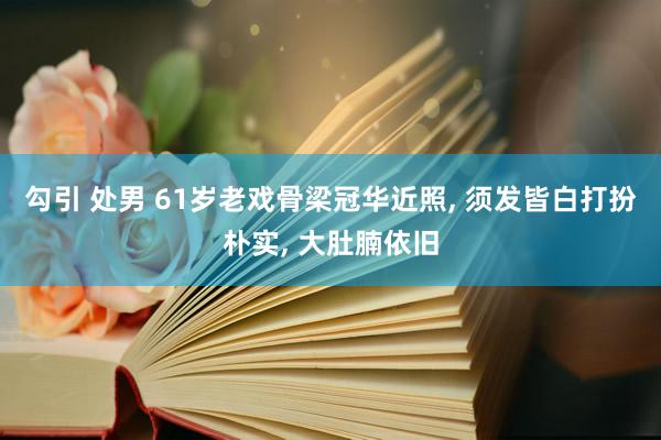 勾引 处男 61岁老戏骨梁冠华近照， 须发皆白打扮朴实， 大肚腩依旧