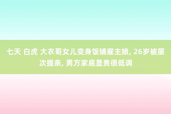 七天 白虎 大衣哥女儿变身饭铺雇主娘， 26岁被屡次提亲， 男方家底显贵很低调