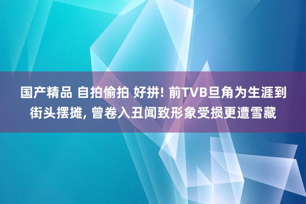 国产精品 自拍偷拍 好拼! 前TVB旦角为生涯到街头摆摊， 曾卷入丑闻致形象受损更遭雪藏