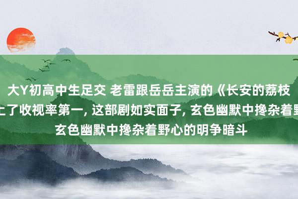 大Y初高中生足交 老雷跟岳岳主演的《长安的荔枝》才开播就冲上了收视率第一， 这部剧如实面子， 玄色幽默中搀杂着野心的明争暗斗