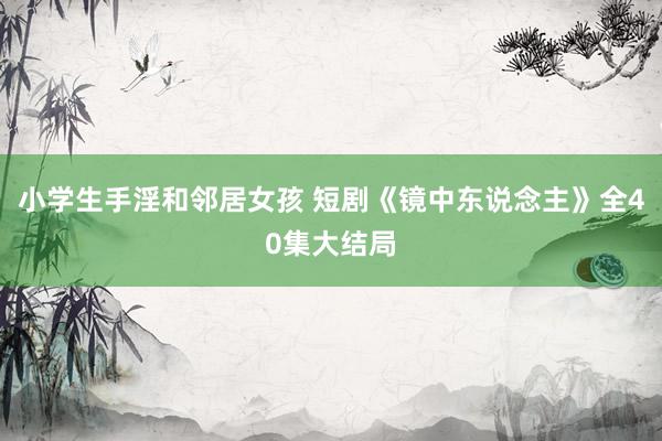 小学生手淫和邻居女孩 短剧《镜中东说念主》全40集大结局