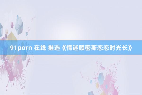 91porn 在线 推选《情迷顾密斯恋恋时光长》