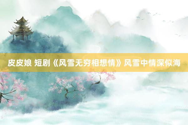 皮皮娘 短剧《风雪无穷相想情》风雪中情深似海