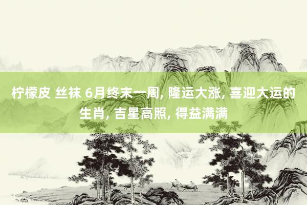 柠檬皮 丝袜 6月终末一周， 隆运大涨， 喜迎大运的生肖， 吉星高照， 得益满满