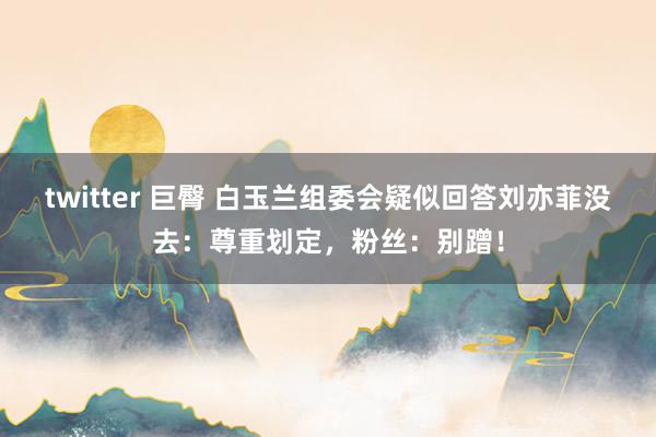 twitter 巨臀 白玉兰组委会疑似回答刘亦菲没去：尊重划定，粉丝：别蹭！