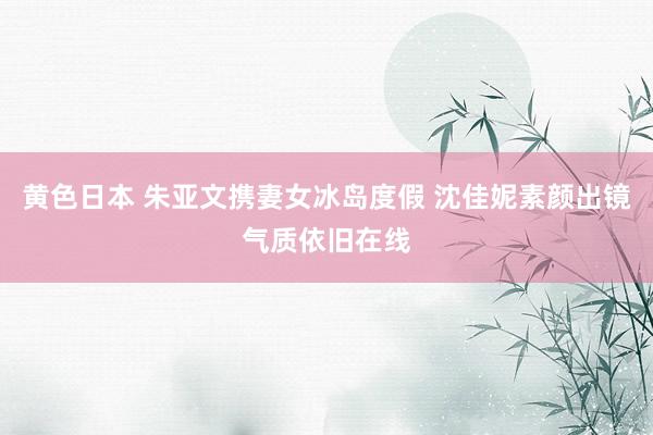黄色日本 朱亚文携妻女冰岛度假 沈佳妮素颜出镜气质依旧在线