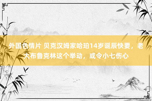 外国色情片 贝克汉姆家哈珀14岁诞辰快要，老大布鲁克林这个举动，或令小七伤心